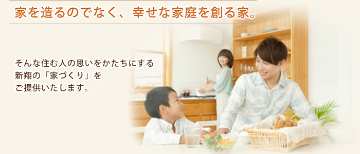 家を造るのでなく、幸せな家庭を創る家。そんな住む人の思いをかたちにする新翔の「家づくり」をご提供いたします。